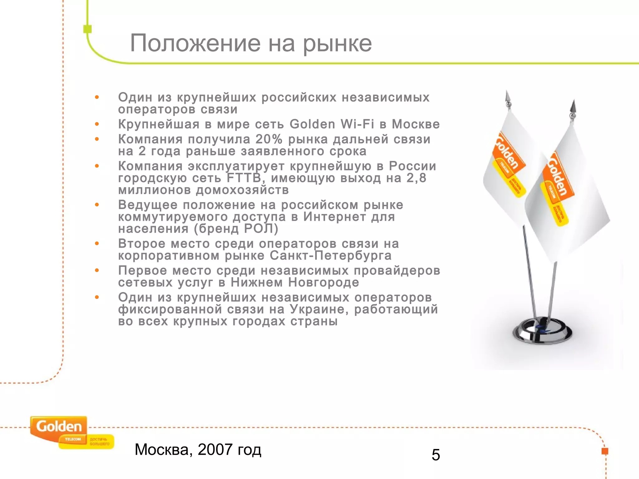 Москва, 2007 год 5
Положение на рынке
• Один из крупнейших российских независимых
операторов связи
• Крупнейшая в мире сеть Golden Wi-Fi в Москве
• Компания получила 20% рынка дальней связи
на 2 года раньше заявленного срока
• Компания эксплуатирует крупнейшую в России
городскую сеть FTTB, имеющую выход на 2,8
миллионов домохозяйств
• Ведущее положение на российском рынке
коммутируемого доступа в Интернет для
населения (бренд РОЛ)
• Второе место среди операторов связи на
корпоративном рынке Санкт-Петербурга
• Первое место среди независимых провайдеров
сетевых услуг в Нижнем Новгороде
• Один из крупнейших независимых операторов
фиксированной связи на Украине, работающий
во всех крупных городах страны
 