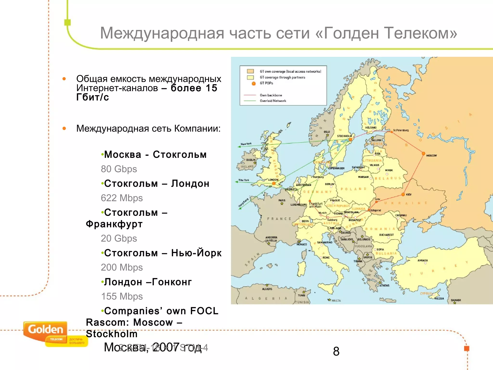 Москва, 2007 год 8
Международная часть сети «Голден Телеком»
• Общая емкость международных
Интернет-каналов – более 15
Гбит/с
• Международная сеть Компании:
•Москва - Стокгольм
80 Gbps
•Стокгольм – Лондон
622 Mbps
•Стокгольм –
Франкфурт
20 Gbps
•Стокгольм – Нью-Йорк
200 Mbps
•Лондон –Гонконг
155 Mbps
•Companies’ own FOCL
Rascom: Moscow –
Stockholm
2 STM-16 + 1 STM-4
 