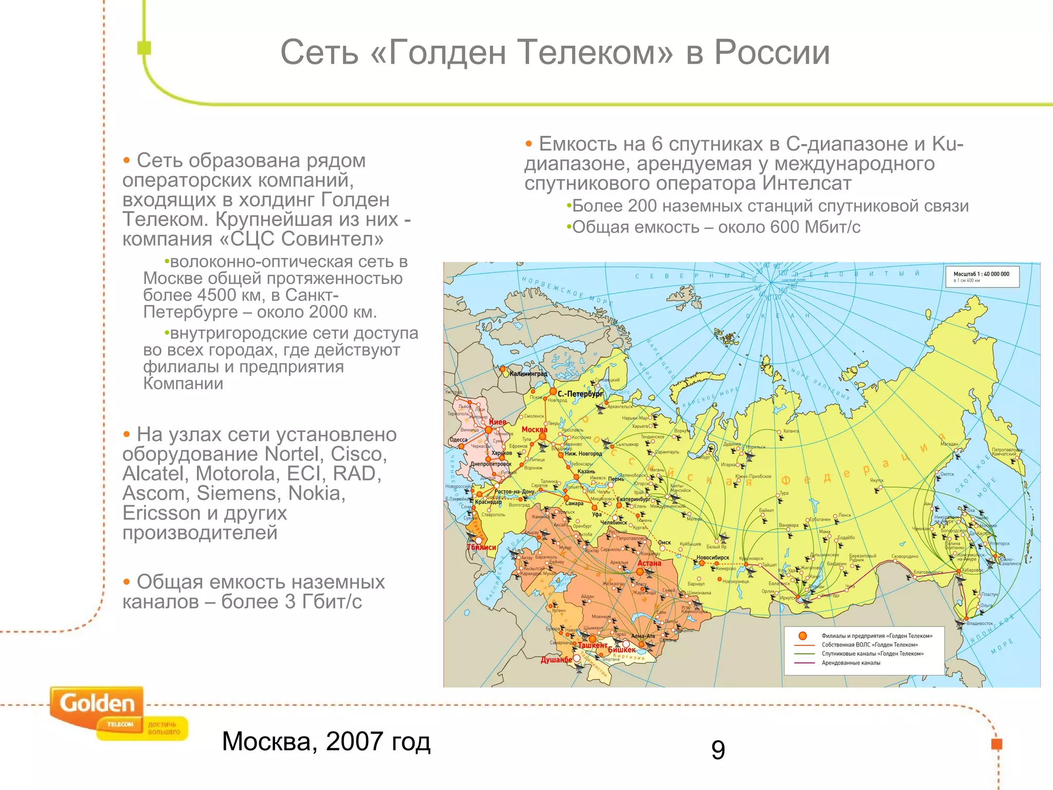 Москва, 2007 год 9
Сеть «Голден Телеком» в России
• Сеть образована рядом
операторских компаний,
входящих в холдинг Голден
Телеком. Крупнейшая из них -
компания «СЦС Совинтел»
•волоконно-оптическая сеть в
Москве общей протяженностью
более 4500 км, в Санкт-
Петербурге – около 2000 км.
•внутригородские сети доступа
во всех городах, где действуют
филиалы и предприятия
Компании
• На узлах сети установлено
оборудование Nortel, Cisco,
Alcatel, Motorola, ECI, RAD,
Ascom, Siemens, Nokia,
Ericsson и других
производителей
• Общая емкость наземных
каналов – более 3 Гбит/с
• Емкость на 6 спутниках в С-диапазоне и Ku-
диапазоне, арендуемая у международного
спутникового оператора Интелсат
•Более 200 наземных станций спутниковой связи
•Общая емкость – около 600 Мбит/с
 