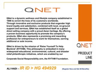 QNet is a dynamic wellness and lifestyle company established in
1998 to enrich the lives of its customers worldwide.
Through innovative and exclusive products that engender high
brand loyalty and satisfaction, combined with local, on-ground
support and services, QNet has established itself as a global
direct selling company with a proud Asian heritage. By offering
a proven business opportunity to promote the company’s
products, QNet also represents a promising and rewarding
profession for entrepreneurs to work for themselves, earning
additional or sole income.

QNet is driven by the mission of ‘Raise Yourself To Help
Mankind’ (RYTHM). This philosophy is embodied in many
widespread educational, environmental, cultural, and disaster
relief philanthropic initiatives, which are enabled by our

Corporate Social Responsibility arm, the RYTHM Foundation.



ALI HADI –   IR ID > HG 494929                        (Register Now and Get All Benefits)
 