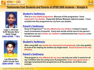 Testimonies from Students and Parents of UPSR 2008 students – Straight A Student’s TestimonyThis is a very helpful programme. Because of this programme, i have improved in my studies.  Especially Bahasa Malaysia objective paper.  I have enrolled into this programme for my form one studies.Parent’s TestimonyScore A Programme™ is very effective for my children. It doesn't require much involvement of parents.  Every test results will be sent to the parent’s handphone we can monitor our children’s achievements from anywhere even if we are overseas.Loga / L SivarajaSJKT Bandar Baru Salak Tinggi2008 UPSR  - 7A’sStudent’s TestimonyAfter using SAP, my results hasimproved to tremendously, I am very grateful to score A for helping me achieve my target result.  Score A proves to be very effective.Parent’s TestimonyThis program is very effective for my sons not only one child, it works for all my 3 children who are using score A programme. Score very good result.  I strongly recommend this programme to all the parents, all of them even schools.Lee Zheng HanSJKC Chung Tack2008 UPSR  - 7A’s