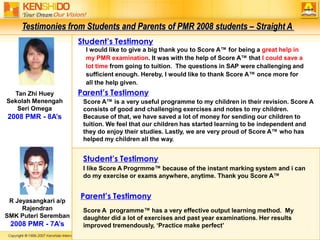 Testimonies from Students and Parents of PMR 2008 students – Straight A Student’s TestimonyI would like to give a big thank you to Score A™ for being a great help in my PMR examination. It was with the help of Score A™ that I could save a lot time from going to tuition.  The questions in SAP were challenging and sufficient enough. Hereby, I would like to thank Score A™ once more for all the help given.Parent’s TestimonyTan Zhi Huey Sekolah Menengah Seri Omega2008 PMR - 8A’sScore A™ is a very useful programme to my children in their revision. Score A consists of good and challenging exercises and notes to my children. Because of that, we have saved a lot of money for sending our children to tuition. We feel that our children has started learning to be independent and they do enjoy their studies. Lastly, we are very proud of Score A™ who has helped my children all the way.  Student’s TestimonyI like Score A Progrmme™ because of the instant marking system and i can do my exercise or exams anywhere, anytime. Thank you Score A™Parent’s TestimonyR Jeyasangkari a/p RajendranSMK Puteri Seremban2008 PMR - 7A’sScore A  programme™ has a very effective output learning method.  My daughter did a lot of exercises and past year examinations. Her results improved tremendously, ‘Practice make perfect’