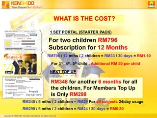 RM348 for another 6 months for all the children, For Members Top Up is Only RM298WHAT IS THE COST?1 SET PORTAL (STARTER PACK) For two children RM796                                                                                                                                    Subscription for 12 MonthsRM796 / 12 mths / 2 children = RM33 / 30 days = RM1.10For 3rd, 4th, 5th child :Additional RM 50 per childNEXT TOP UPRM348 / 6 mths / 2 children = RM29 For all subjects 24/day usage RM298 / 6 mths / 2 children = RM24 / 30 days = RM0.80 