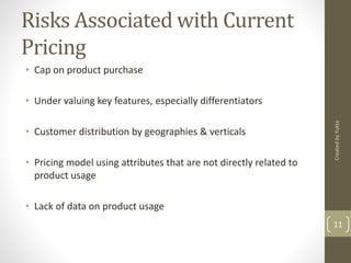 Risks Associated with Current 
Pricing 
• Cap on product purchase 
• Under valuing key features, especially differentiators 
• Customer distribution by geographies & verticals 
• Pricing model using attributes that are not directly related to 
product usage 
• Lack of data on product usage 
Created by Yukta 
11 
 
