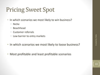 Pricing Sweet Spot 
• In which scenarios we most likely to win business? 
• Niche 
• Beachhead 
• Customer referrals 
• Low barrier to entry markets 
• In which scenarios we most likely to loose business? 
• Most profitable and least profitable scenarios 
Created by Yukta 
13 
