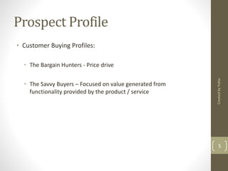 Prospect Profile 
• Customer Buying Profiles: 
• The Bargain Hunters - Price drive 
• The Savvy Buyers – Focused on value generated from 
functionality provided by the product / service 
Created by Yukta 
5 
 