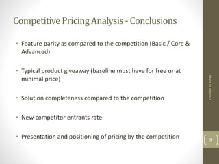 Competitive Pricing Analysis - Conclusions 
• Feature parity as compared to the competition (Basic / Core & 
Advanced) 
• Typical product giveaway (baseline must have for free or at 
minimal price) 
• Solution completeness compared to the competition 
• New competitor entrants rate 
Created by Yukta 
• Presentation and positioning of pricing by the competition 9 
 