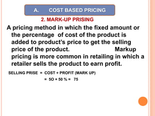 2. MARK-UP PRISING
A pricing method in which the fixed amount or
the percentage of cost of the product is
added to product’s price to get the selling
price of the product. Markup
pricing is more common in retailing in which a
retailer sells the product to earn profit.
SELLING PRISE = COST + PROFIT (MARK UP)
= 5O + 50 % = 75
A. COST BASED PRICING
 