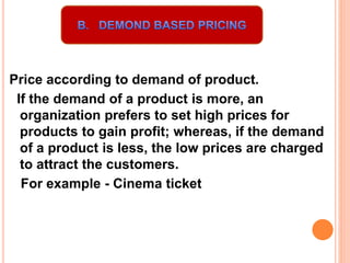 Price according to demand of product.
If the demand of a product is more, an
organization prefers to set high prices for
products to gain profit; whereas, if the demand
of a product is less, the low prices are charged
to attract the customers.
For example - Cinema ticket
 