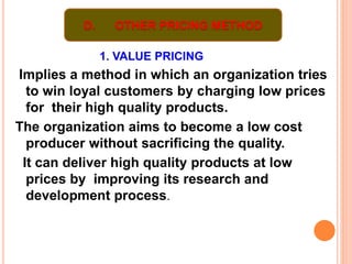 1. VALUE PRICING
Implies a method in which an organization tries
to win loyal customers by charging low prices
for their high quality products.
The organization aims to become a low cost
producer without sacrificing the quality.
It can deliver high quality products at low
prices by improving its research and
development process.
D. OTHER PRICING METHOD
 