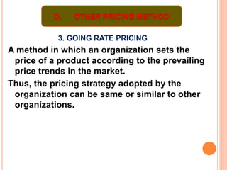 3. GOING RATE PRICING
A method in which an organization sets the
price of a product according to the prevailing
price trends in the market.
Thus, the pricing strategy adopted by the
organization can be same or similar to other
organizations.
D. OTHER PRICING METHOD
 