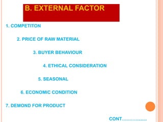 B. EXTERNAL FACTOR
1. COMPETITON
2. PRICE OF RAW MATERIAL
3. BUYER BEHAVIOUR
4. ETHICAL CONSIDERATION
5. SEASONAL
6. ECONOMIC CONDITION
7. DEMOND FOR PRODUCT
CONT……….........
 