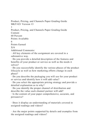 Product, Pricing, and Channels Paper Grading Guide
MKT/421 Version 13
1
Product, Pricing, and Channels Paper Grading Guide
Content
60 Percent
Points Available
6
Points Earned
X/6
Additional Comments:
· All key elements of the assignment are covered in a
substantive way.
· Do you provide a detailed description of the features and
benefits of your product or service as well as the needs it
solves?
· Do you successfully identify the various phases of the product
lifecycle as well as how marketing efforts change in each
phase?
· Do you describe the packaging you will use for your product
or service and identify how it will add value?
· Do you select the appropriate pricing strategy and provide a
detailed explanation as to why?
· Do you identify the proper channel of distribution and
describe the value each channel partner will add?
· Is the content of your paper comprehensive, accurate, and
persuasive?
· Does it display an understanding of materials covered in
assigned readings and videos?
· Are the major points supported by details and examples from
the assigned readings and videos?
 