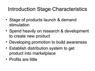 Introduction Stage Characteristics Stage of products launch & demand stimulation Spend heavily on research & development to create new product Developing promotion to build awareness Establish distribution system to get product into marketplace Profits are little 