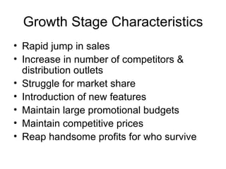Growth Stage Characteristics Rapid jump in sales Increase in number of competitors & distribution outlets Struggle for market share Introduction of new features Maintain large promotional budgets Maintain competitive prices Reap handsome profits for who survive 
