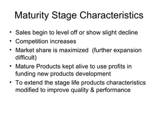 Maturity Stage Characteristics Sales begin to level off or show slight decline Competition increases Market share is maximized  (further expansion difficult) Mature Products kept alive to use profits in funding new products development To extend the stage life products characteristics modified to improve quality & performance 