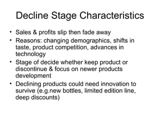 Decline Stage Characteristics Sales & profits slip then fade away Reasons: changing demographics, shifts in taste, product competition, advances in technology Stage of decide whether keep product or discontinue & focus on newer products development Declining products could need innovation to survive (e.g.new bottles, limited edition line, deep discounts) 