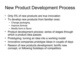 New Product Development Process Only 5% of new products are true innovation To develop new products from familiar ones: Change packaging Improve formula Modify form or flavor Product development process: series of stages through which a product idea passes Prototyping: turning an idea into a working model Innovative companies prototype ideas in couple of days Reason of new products development: terrific new concept, or following footsteps of competitors 