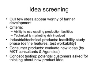 Idea screening Cull few ideas appear worthy of further development Criteria: Ability to use existing production facilities Technical & marketing risk involved Industrial/technical products: feasibility study phase (define features, test workability) Consumer products: evaluate new ideas (by MKT consultants & Agencies) Concept testing: potential customers asked for thinking about new product idea 