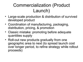 Commercialization (Product Launch) Large-scale production & distribution of survived developed product Coordination of manufacturing, packaging, distribution, pricing, & promotion Classic mistake: promoting before adequate quantities supply Roll-out new products gradually from one geographic area to next (to spread launch cost over longer period, to refine strategy while rollout proceeds) 