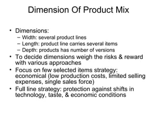 Dimension Of Product Mix Dimensions: Width: several product lines  Length: product line carries several items Depth: products has number of versions To decide dimensions weigh the risks & reward with various approaches Focus on few selected items strategy: economical (low production costs, limited selling expenses, single sales force) Full line strategy: protection against shifts in technology, taste, & economic conditions 