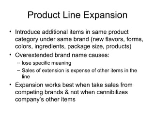 Product Line Expansion Introduce additional items in same product category under same brand (new flavors, forms, colors, ingredients, package size, products) Overextended brand name causes: lose specific meaning Sales of extension is expense of other items in the line Expansion works best when take sales from competing brands & not when cannibilizes company’s other items 