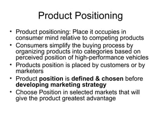 Product Positioning Product positioning: Place it occupies in consumer mind relative to competing products Consumers simplify the buying process by organizing products into categories based on perceived position of high-performance vehicles Products position is placed by customers or by marketers Product  position  is  defined & chosen  before  developing   marketing   strategy Choose Position in selected markets that will give the product greatest advantage 