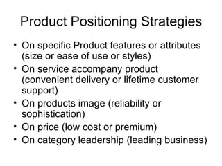 Product Positioning Strategies On specific Product features or attributes (size or ease of use or styles) On service accompany product (convenient delivery or lifetime customer support) On products image (reliability or sophistication) On price (low cost or premium) On category leadership (leading business) 