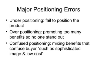 Major Positioning Errors Under positioning: fail to position the product Over positioning: promoting too many benefits so no one stand out Confused positioning: mixing benefits that confuse buyer “such as sophisticated image & low cost” 