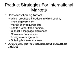 Product Strategies For International Markets Consider following factors: Which product to introduce in which country Type of government Market entry requirements Tariffs & other trade barriers Cultural & language differences Consumer preferences Foreign exchange rates Differing business customs Decide whether to standardize or customize product 