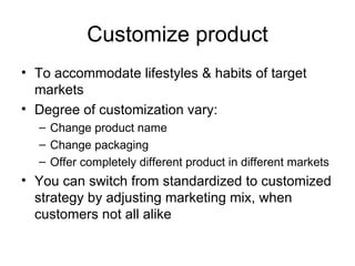 Customize product To accommodate lifestyles & habits of target markets Degree of customization vary: Change product name Change packaging Offer completely different product in different markets You can switch from standardized to customized strategy by adjusting marketing mix, when customers not all alike 