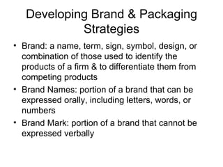 Developing Brand & Packaging Strategies Brand: a name, term, sign, symbol, design, or combination of those used to identify the products of a firm & to differentiate them from competing products Brand Names: portion of a brand that can be expressed orally, including letters, words, or numbers Brand Mark: portion of a brand that cannot be expressed verbally 