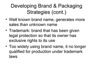 Developing Brand & Packaging Strategies (cont.) Well known brand name, generates more sales than unknown name Trademark: brand that has been given legal protection so that its owner has exclusive rights to its use Too widely using brand name, it no longer qualified for production under trademark laws 