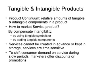 Tangible & Intangible Products Product Continuum: relative amounts of tangible & intangible components in a product How to market Service product?  By compensate intangibility:  by using tangible symbols or  by adding tangible components Services cannot be created in advance or kept in storage, services are time sensitive To shift consumer demand on service during slow periods, marketers offer discounts or promotions 
