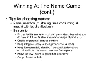 Winning At The Name Game (cont.) Tips for choosing names: Name selection (frustrating, time consuming, & fraught with legal difficulties) Be sure to Find a flexible name for your company (describes what you do now, in future, & allows to roll-out range of products) Check for potential cultural conflicts Keep it legible (easy to spell, pronounce, & read) Keep it meaningful, friendly, & personalized (creates emotional bond between consumer & company Know the law (might to consult an attorney)) Get professional help 