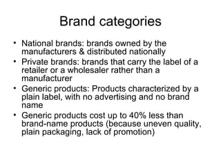Brand categories National brands: brands owned by the manufacturers & distributed nationally Private brands: brands that carry the label of a retailer or a wholesaler rather than a manufacturer Generic products: Products characterized by a plain label, with no advertising and no brand name Generic products cost up to 40% less than brand-name products (because uneven quality, plain packaging, lack of promotion) 