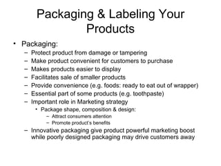 Packaging & Labeling Your Products Packaging: Protect product from damage or tampering Make product convenient for customers to purchase Makes products easier to display Facilitates sale of smaller products Provide convenience (e.g. foods: ready to eat out of wrapper) Essential part of some products (e.g. toothpaste) Important role in Marketing strategy Package shape, composition & design: Attract consumers attention Promote product’s benefits Innovative packaging give product powerful marketing boost while poorly designed packaging may drive customers away 
