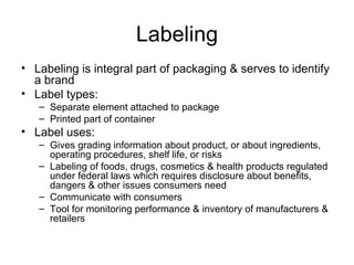 Labeling Labeling is integral part of packaging & serves to identify a brand Label types: Separate element attached to package Printed part of container Label uses: Gives grading information about product, or about ingredients, operating procedures, shelf life, or risks Labeling of foods, drugs, cosmetics & health products regulated under federal laws which requires disclosure about benefits, dangers & other issues consumers need Communicate with consumers Tool for monitoring performance & inventory of manufacturers & retailers 