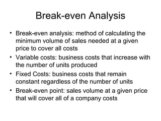 Break-even Analysis Break-even analysis: method of calculating the minimum volume of sales needed at a given price to cover all costs Variable costs: business costs that increase with the number of units produced Fixed Costs: business costs that remain constant regardless of the number of units Break-even point: sales volume at a given price that will cover all of a company costs 