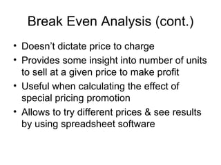 Break Even Analysis (cont.) Doesn’t dictate price to charge Provides some insight into number of units to sell at a given price to make profit Useful when calculating the effect of special pricing promotion Allows to try different prices & see results by using spreadsheet software 