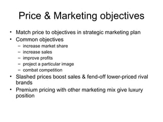 Price & Marketing objectives Match price to objectives in strategic marketing plan  Common objectives increase market share increase sales improve profits project a particular image combat competition Slashed prices boost sales & fend-off lower-priced rival brands Premium pricing with other marketing mix give luxury position 