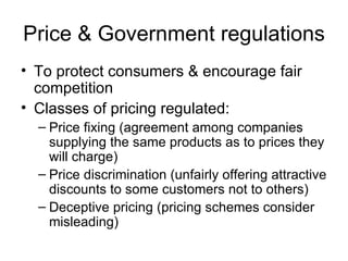 Price & Government regulations To protect consumers & encourage fair competition Classes of pricing regulated: Price fixing (agreement among companies supplying the same products as to prices they will charge) Price discrimination (unfairly offering attractive discounts to some customers not to others) Deceptive pricing (pricing schemes consider misleading) 