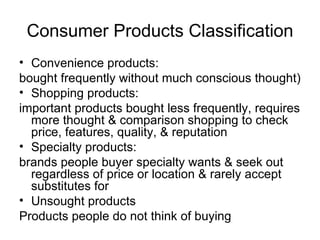 Consumer Products Classification Convenience products: bought frequently without much conscious thought) Shopping products: important products bought less frequently, requires more thought & comparison shopping to check price, features, quality, & reputation Specialty products: brands people buyer specialty wants & seek out regardless of price or location & rarely accept substitutes for Unsought products  Products people do not think of buying 