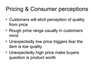 Pricing & Consumer perceptions Customers will elicit perception of quality from price Rough price range usually in customers mind Unexpectedly low price triggers fear the item is low quality Unexpectedly high price make buyers question is product worth 