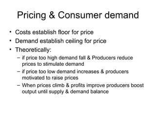 Pricing & Consumer demand Costs establish floor for price Demand establish ceiling for price Theoretically: if price too high demand fall & Producers reduce prices to stimulate demand if price too low demand increases & producers motivated to raise prices When prices climb & profits improve producers boost output until supply & demand balance 