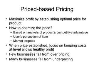 Priced-based Pricing Maximize profit by establishing optimal price for product How to optimize the price? Based on analysis of product’s competitive advantage User’s perception of item Market targeted When price established, focus on keeping costs at level allows healthy profit Few businesses fail from over pricing Many businesses fail from underpricing 