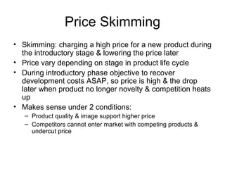 Price Skimming Skimming: charging a high price for a new product during the introductory stage & lowering the price later Price vary depending on stage in product life cycle During introductory phase objective to recover development costs ASAP, so price is high & the drop later when product no longer novelty & competition heats up Makes sense under 2 conditions: Product quality & image support higher price Competitors cannot enter market with competing products & undercut price 