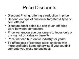 Price Discounts Discount Pricing: offering a reduction in price Depend on type of customer targeted & type of item offered Discount boost sales but can touch off price wars between competitors Price war encourage customers to focus only on pricing not on value or benefits Price war can hurt entire industry for years To offset loss of revenue stock shelves with more profitable items otherwise if you couldn't compete you close up business 