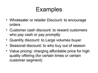 Examples Wholesaler or retailer Discount: to encourage orders Customer cash discount: to reward customers who pay cash or pay promptly Quantity discount: to Large volumes buyer Seasonal discount: to who buy out of season Value pricing: charging affordable price for high quality offering (for certain times or certain customer segment) 