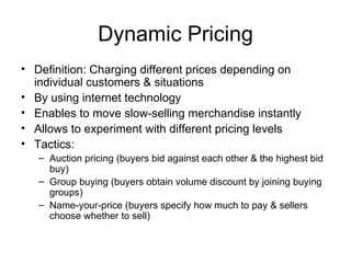 Dynamic Pricing Definition: Charging different prices depending on individual customers & situations By using internet technology Enables to move slow-selling merchandise instantly Allows to experiment with different pricing levels Tactics: Auction pricing (buyers bid against each other & the highest bid buy) Group buying (buyers obtain volume discount by joining buying groups) Name-your-price (buyers specify how much to pay & sellers choose whether to sell) 